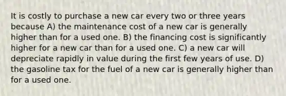 It is costly to purchase a new car every two or three years because A) the maintenance cost of a new car is generally higher than for a used one. B) the financing cost is significantly higher for a new car than for a used one. C) a new car will depreciate rapidly in value during the first few years of use. D) the gasoline tax for the fuel of a new car is generally higher than for a used one.