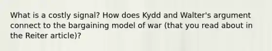 What is a costly signal? How does Kydd and Walter's argument connect to the bargaining model of war (that you read about in the Reiter article)?