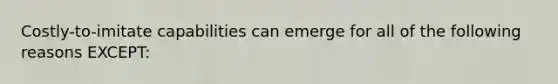 Costly-to-imitate capabilities can emerge for all of the following reasons EXCEPT: