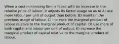 When a cost-minimizing firm is faced with an increase in the relative price of labour, it adjusts its factor usage so as to A) use more labour per unit of output than before. B) maintain the previous usage of labour. C) increase the marginal product of labour relative to the marginal product of capital. D) use more of both capital and labour per unit of output. E) increase the marginal product of capital relative to the marginal product of labour.