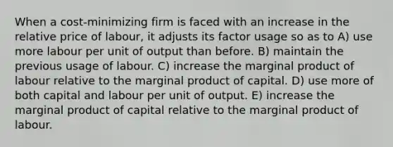 When a cost-minimizing firm is faced with an increase in the relative price of labour, it adjusts its factor usage so as to A) use more labour per unit of output than before. B) maintain the previous usage of labour. C) increase the marginal product of labour relative to the marginal product of capital. D) use more of both capital and labour per unit of output. E) increase the marginal product of capital relative to the marginal product of labour.