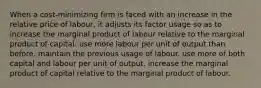 When a cost-minimizing firm is faced with an increase in the relative price of labour, it adjusts its factor usage so as to increase the marginal product of labour relative to the marginal product of capital. use more labour per unit of output than before. maintain the previous usage of labour. use more of both capital and labour per unit of output. increase the marginal product of capital relative to the marginal product of labour.