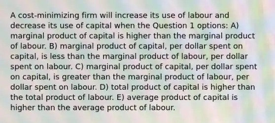 A cost-minimizing firm will increase its use of labour and decrease its use of capital when the Question 1 options: A) marginal product of capital is higher than the marginal product of labour. B) marginal product of capital, per dollar spent on capital, is less than the marginal product of labour, per dollar spent on labour. C) marginal product of capital, per dollar spent on capital, is greater than the marginal product of labour, per dollar spent on labour. D) total product of capital is higher than the total product of labour. E) average product of capital is higher than the average product of labour.