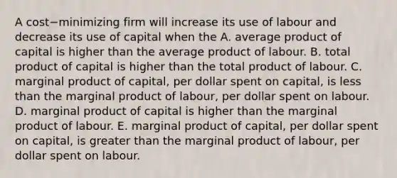 A cost−minimizing firm will increase its use of labour and decrease its use of capital when the A. average product of capital is higher than the average product of labour. B. total product of capital is higher than the total product of labour. C. marginal product of​ capital, per dollar spent on​ capital, is less than the marginal product of​ labour, per dollar spent on labour. D. marginal product of capital is higher than the marginal product of labour. E. marginal product of​ capital, per dollar spent on​ capital, is greater than the marginal product of​ labour, per dollar spent on labour.