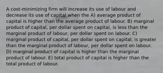 A cost-minimizing firm will increase its use of labour and decrease its use of capital when the A) average product of capital is higher than the average product of labour. B) marginal product of capital, per dollar spent on capital, is less than the marginal product of labour, per dollar spent on labour. C) marginal product of capital, per dollar spent on capital, is greater than the marginal product of labour, per dollar spent on labour. D) marginal product of capital is higher than the marginal product of labour. E) total product of capital is higher than the total product of labour.