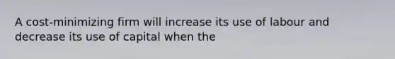 A cost-minimizing firm will increase its use of labour and decrease its use of capital when the