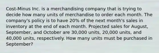 Cost-Minus Inc. is a merchandising company that is trying to decide how many units of merchandise to order each month. The company's policy is to have 20% of the next month's sales in inventory at the end of each month. Projected sales for August, September, and October are 30,000 units, 20,000 units, and 40,000 units, respectively. How many units must be purchased in September?