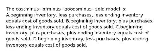 The costminus−ofminus−goodsminus−sold model​ is: A.beginning​ inventory, less​ purchases, less ending inventory equals cost of goods sold. B.beginning​ inventory, plus​ purchases, less ending inventory equals cost of goods sold. C.beginning​ inventory, plus​ purchases, plus ending inventory equals cost of goods sold. D.beginning​ inventory, less​ purchases, plus ending inventory equals cost of goods sold.