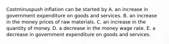 Costminuspush inflation can be started by A. an increase in government expenditure on goods and services. B. an increase in the money prices of raw materials. C. an increase in the quantity of money. D. a decrease in the money wage rate. E. a decrease in government expenditure on goods and services.