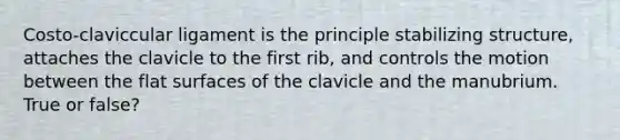 Costo-claviccular ligament is the principle stabilizing structure, attaches the clavicle to the first rib, and controls the motion between the flat surfaces of the clavicle and the manubrium. True or false?