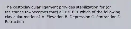 The costoclavicular ligament provides stabilization for (or resistance to--becomes taut) all EXCEPT which of the following clavicular motions? A. Elevation B. Depression C. Protraction D. Retraction