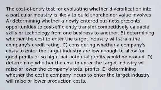 The cost-of-entry test for evaluating whether diversification into a particular industry is likely to build shareholder value involves A) determining whether a newly entered business presents opportunities to cost-efficiently transfer competitively valuable skills or technology from one business to another. B) determining whether the cost to enter the target industry will strain the company's credit rating. C) considering whether a company's costs to enter the target industry are low enough to allow for good profits or so high that potential profits would be eroded. D) determining whether the cost to enter the target industry will raise or lower the company's total profits. E) determining whether the cost a company incurs to enter the target industry will raise or lower production costs.