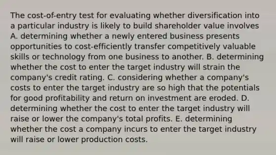 The cost-of-entry test for evaluating whether diversification into a particular industry is likely to build shareholder value involves A. determining whether a newly entered business presents opportunities to cost-efficiently transfer competitively valuable skills or technology from one business to another. B. determining whether the cost to enter the target industry will strain the company's credit rating. C. considering whether a company's costs to enter the target industry are so high that the potentials for good profitability and return on investment are eroded. D. determining whether the cost to enter the target industry will raise or lower the company's total profits. E. determining whether the cost a company incurs to enter the target industry will raise or lower production costs.