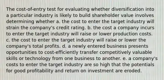 The cost-of-entry test for evaluating whether diversification into a particular industry is likely to build shareholder value involves determining whether a. the cost to enter the target industry will strain the company's credit rating. b. the cost a company incurs to enter the target industry will raise or lower production costs. c. the cost to enter the target industry will raise or lower the company's total profits. d. a newly entered business presents opportunities to cost-efficiently transfer competitively valuable skills or technology from one business to another. e. a company's costs to enter the target industry are so high that the potentials for good profitability and return on investment are eroded.