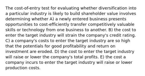 The cost-of-entry test for evaluating whether diversification into a particular industry is likely to build shareholder value involves determining whether A) a newly entered business presents opportunities to cost-efficiently transfer competitively valuable skills or technology from one business to another. B) the cost to enter the target industry will strain the company's credit rating. C) a company's costs to enter the target industry are so high that the potentials for good profitability and return on investment are eroded. D) the cost to enter the target industry will raise or lower the company's total profits. E) the cost a company incurs to enter the target industry will raise or lower production costs.