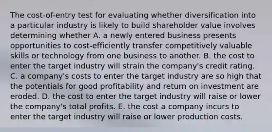 The cost-of-entry test for evaluating whether diversification into a particular industry is likely to build shareholder value involves determining whether A. a newly entered business presents opportunities to cost-efficiently transfer competitively valuable skills or technology from one business to another. B. the cost to enter the target industry will strain the company's credit rating. C. a company's costs to enter the target industry are so high that the potentials for good profitability and return on investment are eroded. D. the cost to enter the target industry will raise or lower the company's total profits. E. the cost a company incurs to enter the target industry will raise or lower production costs.