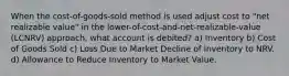 When the cost-of-goods-sold method is used adjust cost to "net realizable value" in the lower-of-cost-and-net-realizable-value (LCNRV) approach, what account is debited? a) Inventory b) Cost of Goods Sold c) Loss Due to Market Decline of Inventory to NRV. d) Allowance to Reduce Inventory to Market Value.