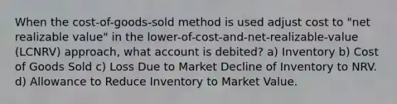 When the cost-of-goods-sold method is used adjust cost to "net realizable value" in the lower-of-cost-and-net-realizable-value (LCNRV) approach, what account is debited? a) Inventory b) Cost of Goods Sold c) Loss Due to Market Decline of Inventory to NRV. d) Allowance to Reduce Inventory to Market Value.