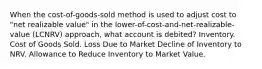 When the cost-of-goods-sold method is used to adjust cost to "net realizable value" in the lower-of-cost-and-net-realizable-value (LCNRV) approach, what account is debited? Inventory. Cost of Goods Sold. Loss Due to Market Decline of Inventory to NRV. Allowance to Reduce Inventory to Market Value.