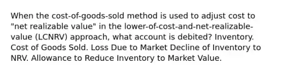 When the cost-of-goods-sold method is used to adjust cost to "net realizable value" in the lower-of-cost-and-net-realizable-value (LCNRV) approach, what account is debited? Inventory. Cost of Goods Sold. Loss Due to Market Decline of Inventory to NRV. Allowance to Reduce Inventory to Market Value.