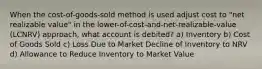 When the cost-of-goods-sold method is used adjust cost to "net realizable value" in the lower-of-cost-and-net-realizable-value (LCNRV) approach, what account is debited? a) Inventory b) Cost of Goods Sold c) Loss Due to Market Decline of Inventory to NRV d) Allowance to Reduce Inventory to Market Value