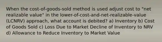 When the cost-of-goods-sold method is used adjust cost to "net realizable value" in the lower-of-cost-and-net-realizable-value (LCNRV) approach, what account is debited? a) Inventory b) Cost of Goods Sold c) Loss Due to Market Decline of Inventory to NRV d) Allowance to Reduce Inventory to Market Value