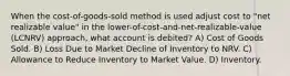 When the cost-of-goods-sold method is used adjust cost to "net realizable value" in the lower-of-cost-and-net-realizable-value (LCNRV) approach, what account is debited? A) Cost of Goods Sold. B) Loss Due to Market Decline of Inventory to NRV. C) Allowance to Reduce Inventory to Market Value. D) Inventory.