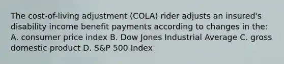 The cost-of-living adjustment (COLA) rider adjusts an insured's disability income benefit payments according to changes in the: A. consumer price index B. Dow Jones Industrial Average C. gross domestic product D. S&P 500 Index