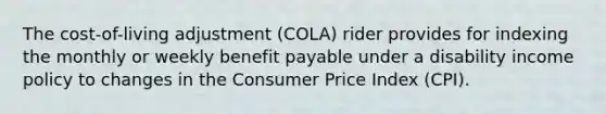 The cost-of-living adjustment (COLA) rider provides for indexing the monthly or weekly benefit payable under a disability income policy to changes in the Consumer Price Index (CPI).