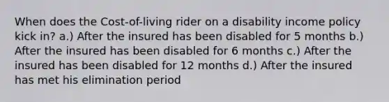 When does the Cost-of-living rider on a disability income policy kick in? a.) After the insured has been disabled for 5 months b.) After the insured has been disabled for 6 months c.) After the insured has been disabled for 12 months d.) After the insured has met his elimination period