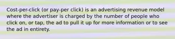 Cost-per-click (or pay-per click) is an advertising revenue model where the advertiser is charged by the number of people who click on, or tap, the ad to pull it up for more information or to see the ad in entirety.