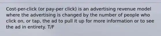 Cost-per-click (or pay-per click) is an advertising revenue model where the advertising is changed by the number of people who click on, or tap, the ad to pull it up for more information or to see the ad in entirety. T/F