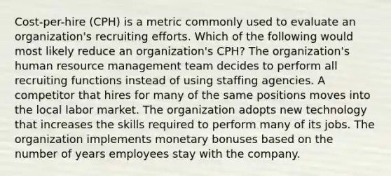 Cost-per-hire (CPH) is a metric commonly used to evaluate an organization's recruiting efforts. Which of the following would most likely reduce an organization's CPH? The organization's human resource management team decides to perform all recruiting functions instead of using staffing agencies. A competitor that hires for many of the same positions moves into the local labor market. The organization adopts new technology that increases the skills required to perform many of its jobs. The organization implements monetary bonuses based on the number of years employees stay with the company.