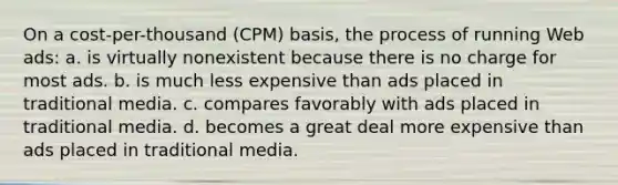 On a cost-per-thousand (CPM) basis, the process of running Web ads: a. is virtually nonexistent because there is no charge for most ads. b. is much less expensive than ads placed in traditional media. c. compares favorably with ads placed in traditional media. d. becomes a great deal more expensive than ads placed in traditional media.