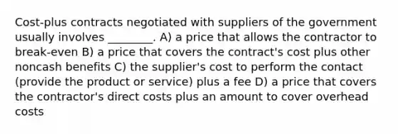 Cost-plus contracts negotiated with suppliers of the government usually involves ________. A) a price that allows the contractor to break-even B) a price that covers the contract's cost plus other noncash benefits C) the supplier's cost to perform the contact (provide the product or service) plus a fee D) a price that covers the contractor's direct costs plus an amount to cover overhead costs