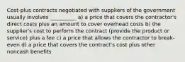 Cost-plus contracts negotiated with suppliers of the government usually involves __________ a) a price that covers the contractor's direct costs plus an amount to cover overhead costs b) the supplier's cost to perform the contract (provide the product or service) plus a fee c) a price that allows the contractor to break-even d) a price that covers the contract's cost plus other noncash benefits