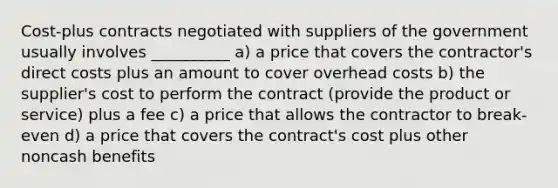 Cost-plus contracts negotiated with suppliers of the government usually involves __________ a) a price that covers the contractor's direct costs plus an amount to cover overhead costs b) the supplier's cost to perform the contract (provide the product or service) plus a fee c) a price that allows the contractor to break-even d) a price that covers the contract's cost plus other noncash benefits