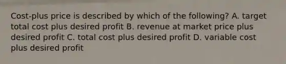 Cost-plus price is described by which of the following? A. target total cost plus desired profit B. revenue at market price plus desired profit C. total cost plus desired profit D. variable cost plus desired profit