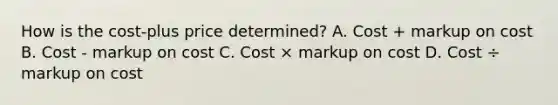 How is the cost-plus price determined? A. Cost + markup on cost B. Cost - markup on cost C. Cost × markup on cost D. Cost ÷ markup on cost