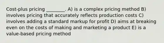 Cost-plus pricing ________. A) is a complex pricing method B) involves pricing that accurately reflects production costs C) involves adding a standard markup for profit D) aims at breaking even on the costs of making and marketing a product E) is a value-based pricing method