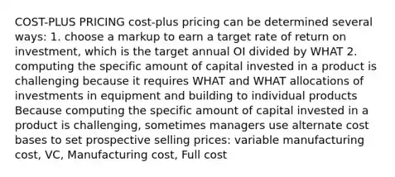 COST-PLUS PRICING cost-plus pricing can be determined several ways: 1. choose a markup to earn a target rate of return on investment, which is the target annual OI divided by WHAT 2. computing the specific amount of capital invested in a product is challenging because it requires WHAT and WHAT allocations of investments in equipment and building to individual products Because computing the specific amount of capital invested in a product is challenging, sometimes managers use alternate cost bases to set prospective selling prices: variable manufacturing cost, VC, Manufacturing cost, Full cost