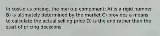 In cost-plus pricing, the markup component: A) is a rigid number B) is ultimately determined by the market C) provides a means to calculate the actual selling price D) is the end rather than the start of pricing decisions