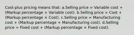 Cost-plus pricing means that: a.Selling price = Variable cost + (Markup percentage + Variable cost). b.Selling price = Cost + (Markup percentage × Cost). c.Selling price = Manufacturing cost + (Markup percentage + Manufacturing cost). d.Selling price = Fixed cost + (Markup percentage × Fixed cost).