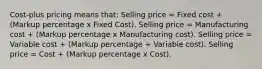 Cost-plus pricing means that: Selling price = Fixed cost + (Markup percentage x Fixed Cost). Selling price = Manufacturing cost + (Markup percentage x Manufacturing cost). Selling price = Variable cost + (Markup percentage + Variable cost). Selling price = Cost + (Markup percentage x Cost).