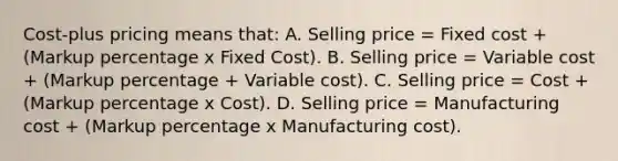 Cost-plus pricing means that: A. Selling price = Fixed cost + (Markup percentage x Fixed Cost). B. Selling price = Variable cost + (Markup percentage + Variable cost). C. Selling price = Cost + (Markup percentage x Cost). D. Selling price = Manufacturing cost + (Markup percentage x Manufacturing cost).