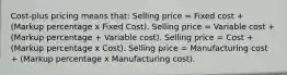 Cost-plus pricing means that: Selling price = Fixed cost + (Markup percentage x Fixed Cost). Selling price = Variable cost + (Markup percentage + Variable cost). Selling price = Cost + (Markup percentage x Cost). Selling price = Manufacturing cost + (Markup percentage x Manufacturing cost).