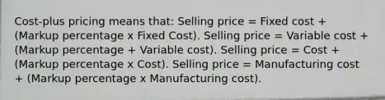 Cost-plus pricing means that: Selling price = Fixed cost + (Markup percentage x Fixed Cost). Selling price = Variable cost + (Markup percentage + Variable cost). Selling price = Cost + (Markup percentage x Cost). Selling price = Manufacturing cost + (Markup percentage x Manufacturing cost).