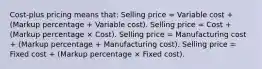 Cost-plus pricing means that: Selling price = Variable cost + (Markup percentage + Variable cost). Selling price = Cost + (Markup percentage × Cost). Selling price = Manufacturing cost + (Markup percentage + Manufacturing cost). Selling price = Fixed cost + (Markup percentage × Fixed cost).