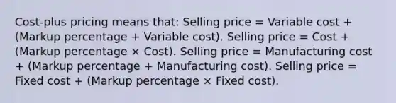 Cost-plus pricing means that: Selling price = Variable cost + (Markup percentage + Variable cost). Selling price = Cost + (Markup percentage × Cost). Selling price = Manufacturing cost + (Markup percentage + Manufacturing cost). Selling price = Fixed cost + (Markup percentage × Fixed cost).