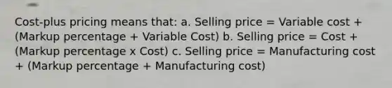 Cost-plus pricing means that: a. Selling price = Variable cost + (Markup percentage + Variable Cost) b. Selling price = Cost + (Markup percentage x Cost) c. Selling price = Manufacturing cost + (Markup percentage + Manufacturing cost)